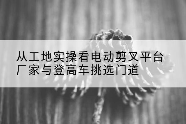永济电动剪叉升降平台厂家-从工地实操看电动剪叉平台厂家与登高车挑选门道
