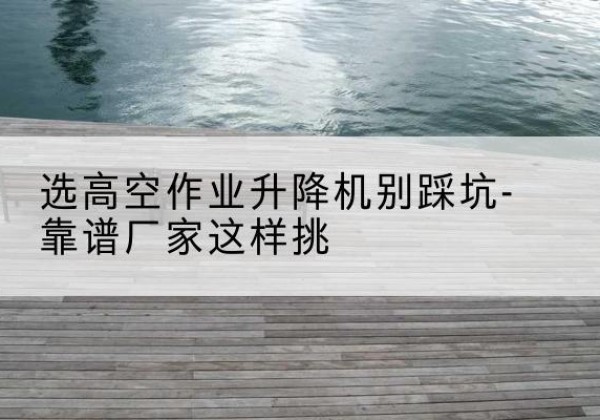 永济剪叉式升降机厂家-选高空作业升降机别踩坑-靠谱厂家这样挑