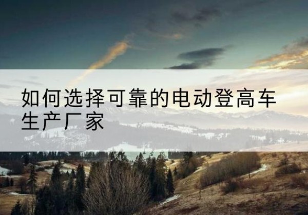 永济电动登高车厂家-如何选择可靠的电动登高车生产厂家