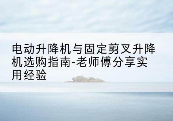 永济电动升降机怎么选-电动升降机与固定剪叉升降机选购指南-老师傅分享实用经验