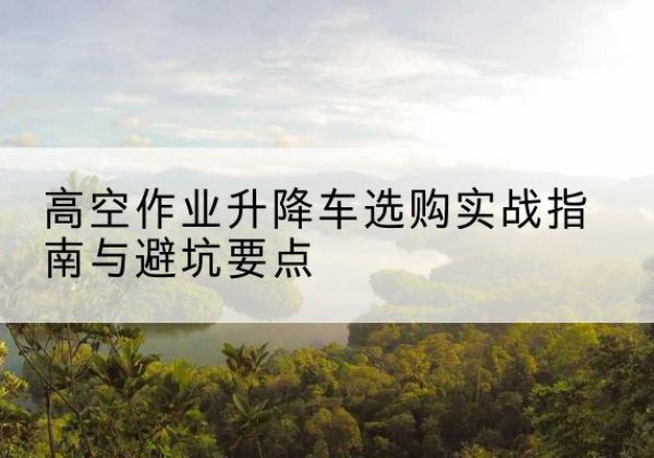 永济升降车怎么选-高空作业升降车选购实战指南与避坑要点
