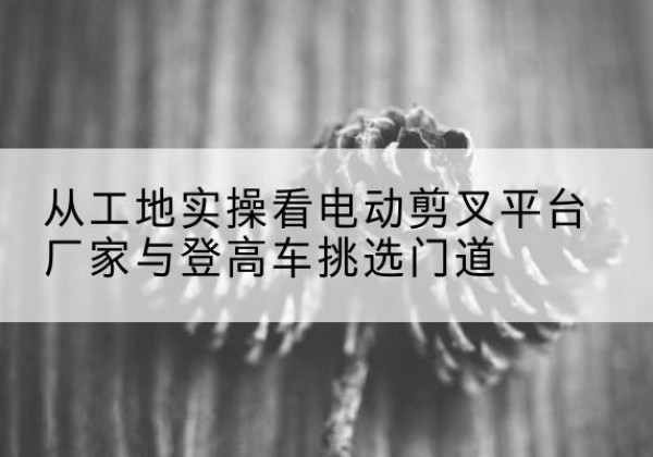 永济电动剪叉升降平台厂家-从工地实操看电动剪叉平台厂家与登高车挑选门道